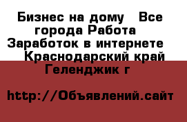 Бизнес на дому - Все города Работа » Заработок в интернете   . Краснодарский край,Геленджик г.